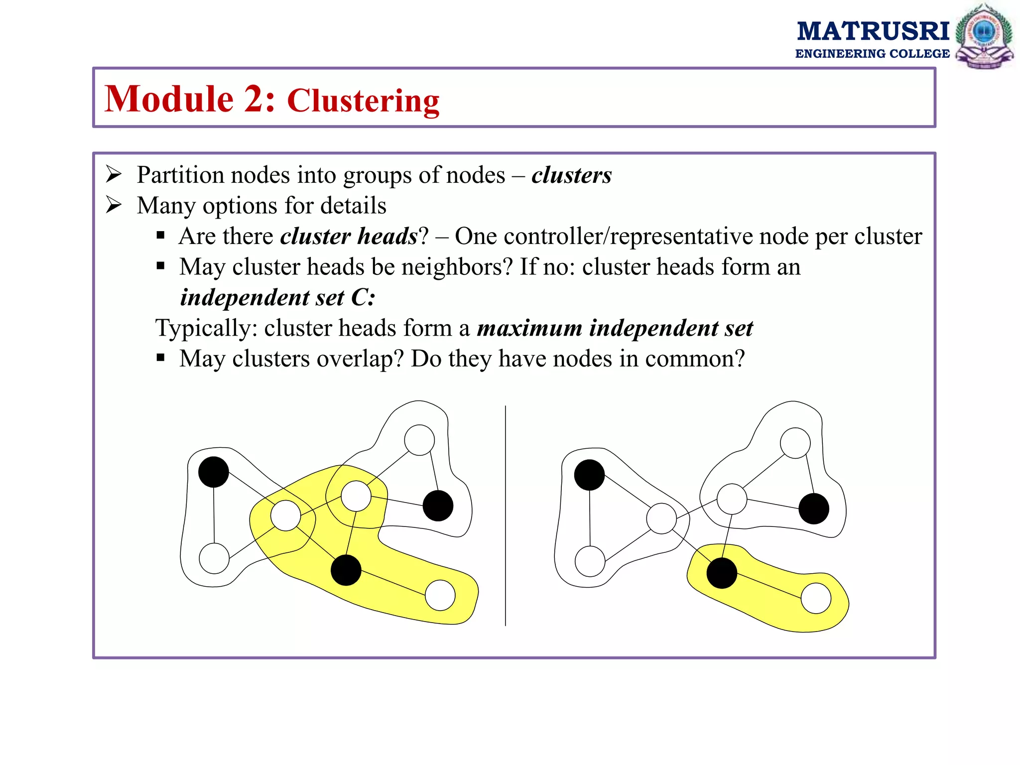 MATRUSRI
ENGINEERING COLLEGE
Module 2: Clustering
 Partition nodes into groups of nodes – clusters
 Many options for details
 Are there cluster heads? – One controller/representative node per cluster
 May cluster heads be neighbors? If no: cluster heads form an
independent set C:
Typically: cluster heads form a maximum independent set
 May clusters overlap? Do they have nodes in common?
 