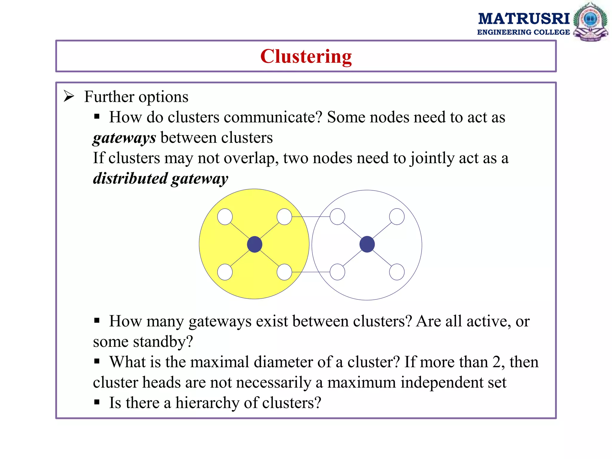 MATRUSRI
ENGINEERING COLLEGE
Clustering
 Further options
 How do clusters communicate? Some nodes need to act as
gateways between clusters
If clusters may not overlap, two nodes need to jointly act as a
distributed gateway
 How many gateways exist between clusters? Are all active, or
some standby?
 What is the maximal diameter of a cluster? If more than 2, then
cluster heads are not necessarily a maximum independent set
 Is there a hierarchy of clusters?
 