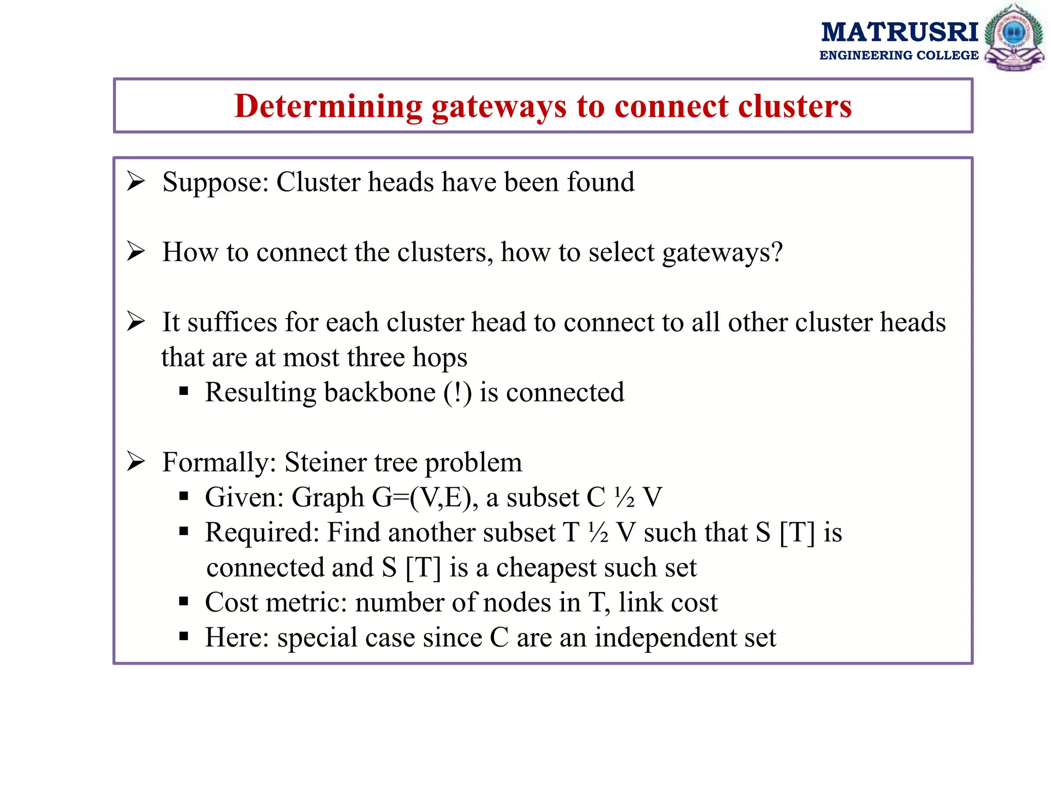 MATRUSRI
ENGINEERING COLLEGE
Determining gateways to connect clusters
 Suppose: Cluster heads have been found
 How to connect the clusters, how to select gateways?
 It suffices for each cluster head to connect to all other cluster heads
that are at most three hops
 Resulting backbone (!) is connected
 Formally: Steiner tree problem
 Given: Graph G=(V,E), a subset C ½ V
 Required: Find another subset T ½ V such that S [T] is
connected and S [T] is a cheapest such set
 Cost metric: number of nodes in T, link cost
 Here: special case since C are an independent set
 