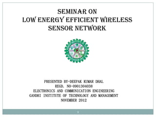 Seminar On
Low Energy Efficient Wireless
       Sensor Network




         PRESENTED BY-DEEPAK KUMAR DHAL
              REGD. NO-0901304038
   ELECTRONICS AND COMMUNICATION ENGINEERING
 GANDHI INSTITUTE OF TECHNOLOGY AND MANAGEMENT
                  NOVEMBER 2012

                         1
 