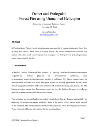 Page	
  |	
  1	
  
CMPE	
  691	
  –	
  Wireless	
  Sensor	
  Networks	
  
Detect and Extinguish
Forest Fire using Unmanned Helicopter
University of Maryland Baltimore County
December 17, 2010
Jerome Stanislaus
(sjerome1@umbc.edu)
Abstract
A Wireless Sensor Network application has been presented that is capable of detecting forest fires
by using fire sensors. When there is an event sensed, the sensor communicates with the base
station, which then sends control signals to a helicopter. The helicopter will go to the particular
sensor and extinguish the fire.
1. Introduction
A Wireless Sensor Network (WSN) consists of spatially distributed autonomous sensors to
cooperatively monitor physical or environmental conditions, such
as temperature, sound, vibration, pressure, motion or pollutants [1]. Recent advancements in
wireless sensor networks have made them grow beyond the military applications that they were
initially designed for to the world where humans work and live: buildings, cars, homes, etc. The
biggest advantage gained from these advancements has been the fact that the sensor networks are
now able to work with very little human intervention.
This advantage has been utilized in our project wherein forest fires are detected automatically by
deploying fire sensors that operate wirelessly. If one of the sensors detects a fire it sends a signal
to the computer. The computer then controls the helicopter and sends it to the particular sensor.
Thus, with minimal human intervention the fire is extinguished.
 