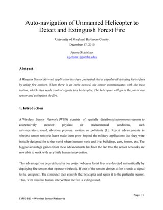 Page	
  |	
  1	
  
CMPE	
  691	
  –	
  Wireless	
  Sensor	
  Networks	
  
Auto-navigation of Unmanned Helicopter to
Detect and Extinguish Forest Fire
University of Maryland Baltimore County
December 17, 2010
Jerome Stanislaus
(sjerome1@umbc.edu)
Abstract
A Wireless Sensor Network application has been presented that is capable of detecting forest fires
by using fire sensors. When there is an event sensed, the sensor communicates with the base
station, which then sends control signals to a helicopter. The helicopter will go to the particular
sensor and extinguish the fire.
1. Introduction
A Wireless Sensor Network (WSN) consists of spatially distributed autonomous sensors to
cooperatively monitor physical or environmental conditions, such
as temperature, sound, vibration, pressure, motion or pollutants [1]. Recent advancements in
wireless sensor networks have made them grow beyond the military applications that they were
initially designed for to the world where humans work and live: buildings, cars, homes, etc. The
biggest advantage gained from these advancements has been the fact that the sensor networks are
now able to work with very little human intervention.
This advantage has been utilized in our project wherein forest fires are detected automatically by
deploying fire sensors that operate wirelessly. If one of the sensors detects a fire it sends a signal
to the computer. The computer then controls the helicopter and sends it to the particular sensor.
Thus, with minimal human intervention the fire is extinguished.
 