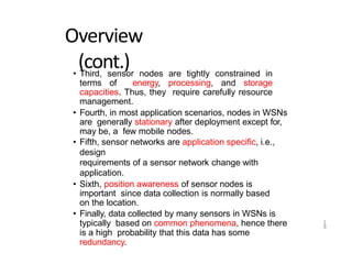 1
8
Overview
(cont.)
• Third, sensor nodes are tightly constrained in
terms of energy, processing, and storage
capacities. Thus, they require carefully resource
management.
• Fourth, in most application scenarios, nodes in WSNs
are generally stationary after deployment except for,
may be, a few mobile nodes.
• Fifth, sensor networks are application specific, i.e.,
design
requirements of a sensor network change with
application.
• Sixth, position awareness of sensor nodes is
important since data collection is normally based
on the location.
• Finally, data collected by many sensors in WSNs is
typically based on common phenomena, hence there
is a high probability that this data has some
redundancy.
 