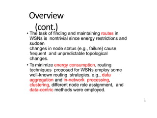 1
9
Overview
(cont.)
• The task of finding and maintaining routes in
WSNs is nontrivial since energy restrictions and
sudden
changes in node status (e.g., failure) cause
frequent and unpredictable topological
changes.
• To minimize energy consumption, routing
techniques proposed for WSNs employ some
well-known routing strategies, e.g., data
aggregation and in-network processing,
clustering, different node role assignment, and
data-centric methods were employed.
 