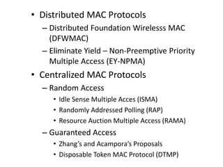 • Distributed MAC Protocols
– Distributed Foundation Wirelesss MAC
(DFWMAC)
– Eliminate Yield – Non-Preemptive Priority
Multiple Access (EY-NPMA)
• Centralized MAC Protocols
– Random Access
• Idle Sense Multiple Acces (ISMA)
• Randomly Addressed Polling (RAP)
• Resource Auction Multiple Access (RAMA)
– Guaranteed Access
• Zhang’s and Acampora’s Proposals
• Disposable Token MAC Protocol (DTMP)
 