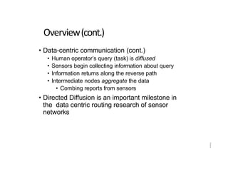 2
1
Overview(cont.)
• Data-centric communication (cont.)
• Human operator’s query (task) is diffused
• Sensors begin collecting information about query
• Information returns along the reverse path
• Intermediate nodes aggregate the data
• Combing reports from sensors
• Directed Diffusion is an important milestone in
the data centric routing research of sensor
networks
 