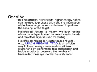 2
3
Overview
• In a hierarchical architecture, higher energy nodes
can be used to process and send the information
while low energy nodes can be used to perform
the sensing of the target.
• Hierarchical routing is mainly two-layer routing
where one layer is used to select cluster heads
and the other layer is used for routing.
• Hierarchical routing (or cluster-based routing),
e.g., LEACH, PEGASIS, TTDD, is an efficient
way to lower energy consumption within a
cluster and by performing data aggregation and
fusion in order to decrease the number of
transmitted messages to the base stations.
 