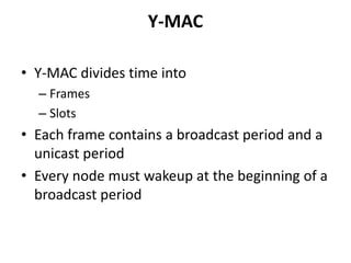 Y-MAC
• Y-MAC divides time into
– Frames
– Slots
• Each frame contains a broadcast period and a
unicast period
• Every node must wakeup at the beginning of a
broadcast period
 