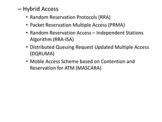 – Hybrid Access
• Random Reservation Protocols (RRA)
• Packet Reservation Multiple Access (PRMA)
• Random Reservation Access – Independent Stations
Algorithm (RRA-ISA)
• Distributed Queuing Request Updated Multiple Access
(DQRUMA)
• Moble Access Scheme based on Contention and
Reservation for ATM (MASCARA)
 