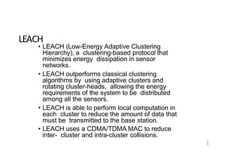 3
0
LEACH
• LEACH (Low-Energy Adaptive Clustering
Hierarchy), a clustering-based protocol that
minimizes energy dissipation in sensor
networks.
• LEACH outperforms classical clustering
algorithms by using adaptive clusters and
rotating cluster-heads, allowing the energy
requirements of the system to be distributed
among all the sensors.
• LEACH is able to perform local computation in
each cluster to reduce the amount of data that
must be transmitted to the base station.
• LEACH uses a CDMA/TDMA MAC to reduce
inter- cluster and intra-cluster collisions.
 