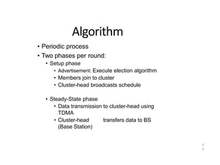 3
4
Algorithm
• Periodic process
• Two phases per round:
• Setup phase
• Advertisement: Execute election algorithm
• Members join to cluster
• Cluster-head broadcasts schedule
• Steady-State phase
• Data transmission to cluster-head using
TDMA
• Cluster-head transfers data to BS
(Base Station)
 