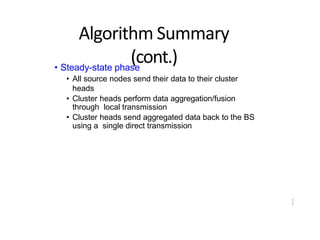 1
7
Algorithm Summary
(cont.)
• Steady-state phase
• All source nodes send their data to their cluster
heads
• Cluster heads perform data aggregation/fusion
through local transmission
• Cluster heads send aggregated data back to the BS
using a single direct transmission
 