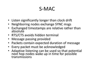 S-MAC
• Listen significantly longer than clock drift
• Neighboring nodes exchange SYNC msgs
• Exchanged timestamps are relative rather than
absolute
• RTS/CTS avoids hidden terminal
• Message passing provided
• Packets contain expected duration of message
• Every packet must be acknowledged
• Adaptive listening can be used so that potential
next hop nodes wake up in time for possible
transmissions
 