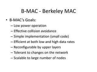 B-MAC - Berkeley MAC
• B-MAC’s Goals:
– Low power operation
– Effective collision avoidance
– Simple implementation (small code)
– Efficient at both low and high data rates
– Reconfigurable by upper layers
– Tolerant to changes on the network
– Scalable to large number of nodes
 