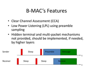 B-MAC’s Features
• Clear Channel Assessment (CCA)
• Low Power Listening (LPL) using preamble
sampling
• Hidden terminal and multi-packet mechanisms
not provided, should be implemented, if needed,
by higher layers
Sleep
t
Receive
Receiver
Sleep
t
Preamble
Sender Message
Sleep
 