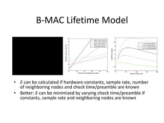 B-MAC Lifetime Model

E  Erx  Etx  Elisten  Ed  Esleep
Erx  trxcrxbV
Etx  ttxctxbV
Elisten  Esample
1
ti
Ed  tdcdataV
Esleep  tsleepcsleepV
• E can be calculated if hardware constants, sample rate, number
of neighboring nodes and check time/preamble are known
• Better: E can be minimized by varying check time/preamble if
constants, sample rate and neighboring nodes are known
 