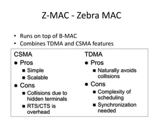 Z-MAC - Zebra MAC
• Runs on top of B-MAC
• Combines TDMA and CSMA features
CSMA
 Pros
 Simple
 Scalable
 Cons
 Collisions due to
hidden terminals
 RTS/CTS is
overhead
TDMA
 Pros
 Naturally avoids
collisions
 Cons
 Complexity of
scheduling
 Synchronization
needed
 