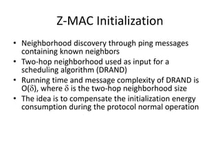 Z-MAC Initialization
• Neighborhood discovery through ping messages
containing known neighbors
• Two-hop neighborhood used as input for a
scheduling algorithm (DRAND)
• Running time and message complexity of DRAND is
O(), where  is the two-hop neighborhood size
• The idea is to compensate the initialization energy
consumption during the protocol normal operation
 