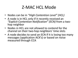 Z-MAC HCL Mode
• Nodes can be in “High Contention Level” (HCL)
• A node is in HCL only if it recently received an
“Explicit Contention Notification” (ECN) from a two-
hop neighbor
• Nodes in HCL are not allowed to contend for the
channel on their two-hop neighbors’ time slots
• A node decides to send an ECN if it is losing too many
messages (application ACK’s) or based on noise
measured through CCA
 