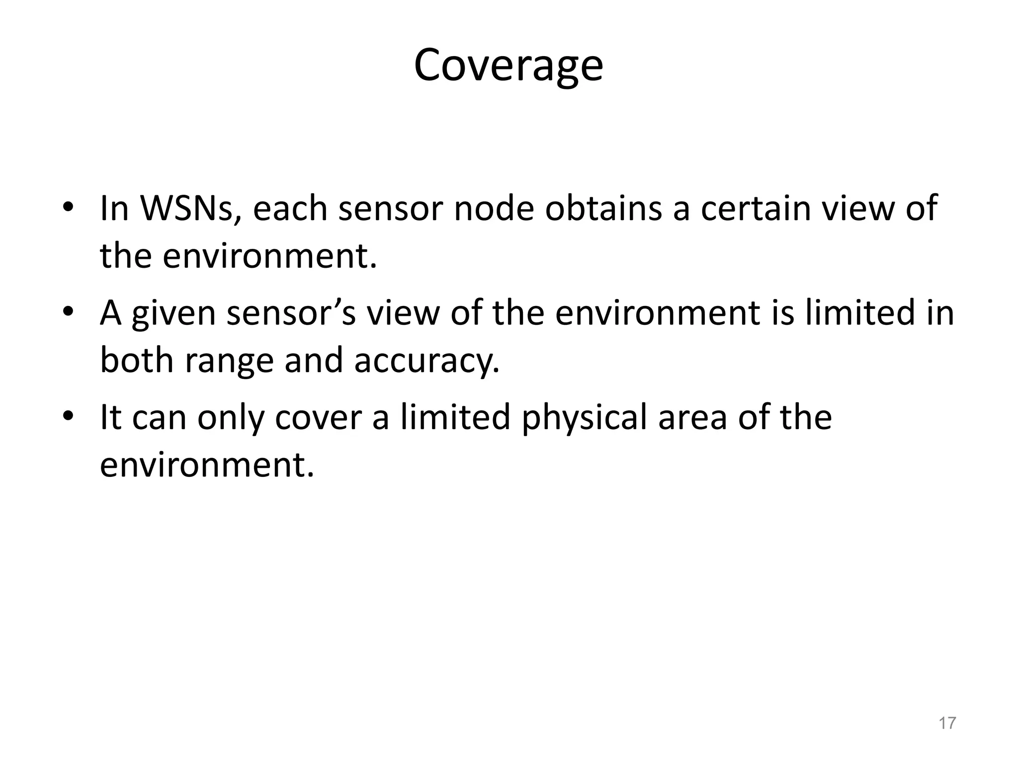 Coverage
• In WSNs, each sensor node obtains a certain view of
the environment.
• A given sensor’s view of the environment is limited in
both range and accuracy.
• It can only cover a limited physical area of the
environment.
17
 