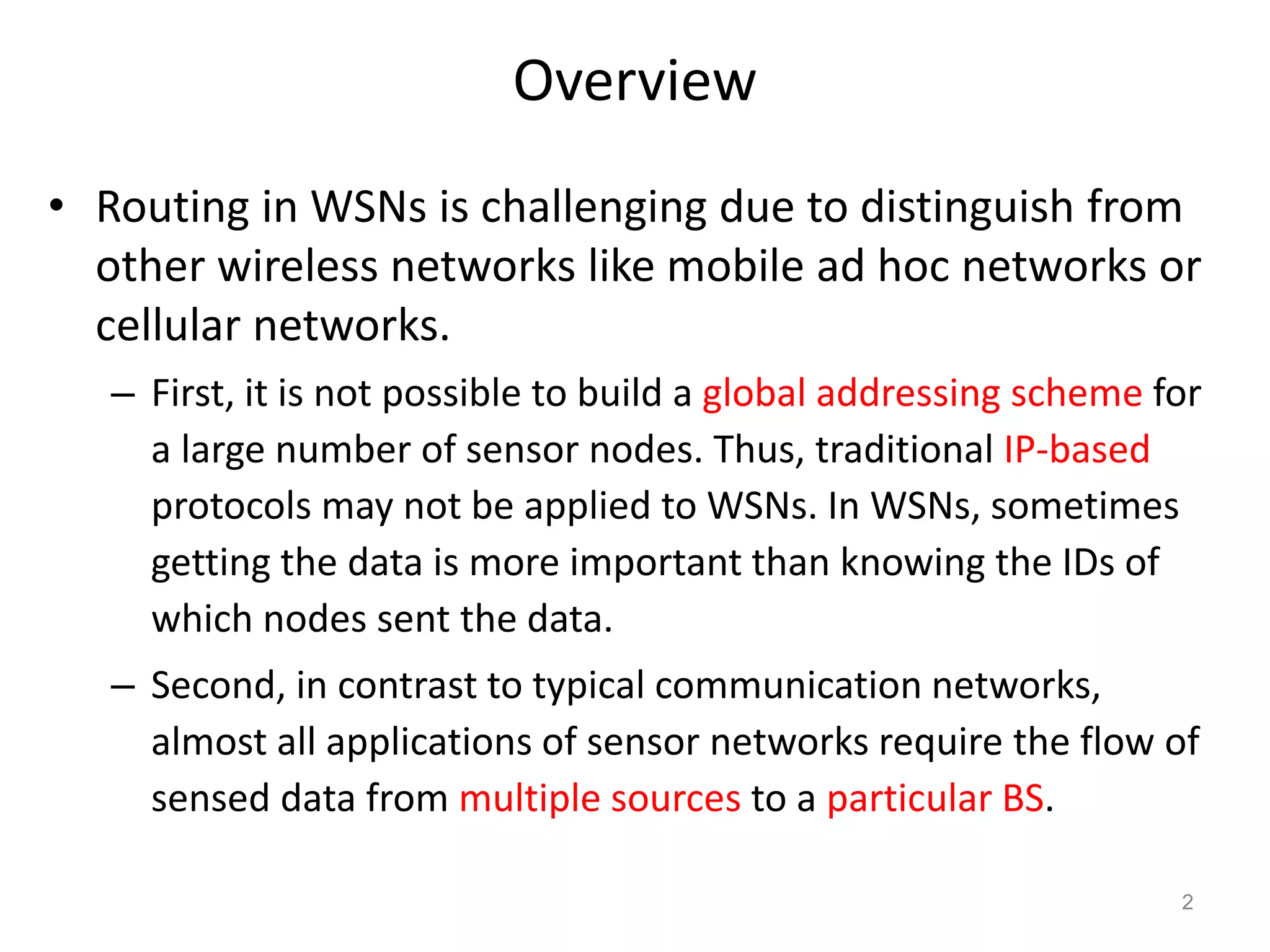 Overview
• Routing in WSNs is challenging due to distinguish from
other wireless networks like mobile ad hoc networks or
cellular networks.
– First, it is not possible to build a global addressing scheme for
a large number of sensor nodes. Thus, traditional IP-based
protocols may not be applied to WSNs. In WSNs, sometimes
getting the data is more important than knowing the IDs of
which nodes sent the data.
– Second, in contrast to typical communication networks,
almost all applications of sensor networks require the flow of
sensed data from multiple sources to a particular BS.
2
 