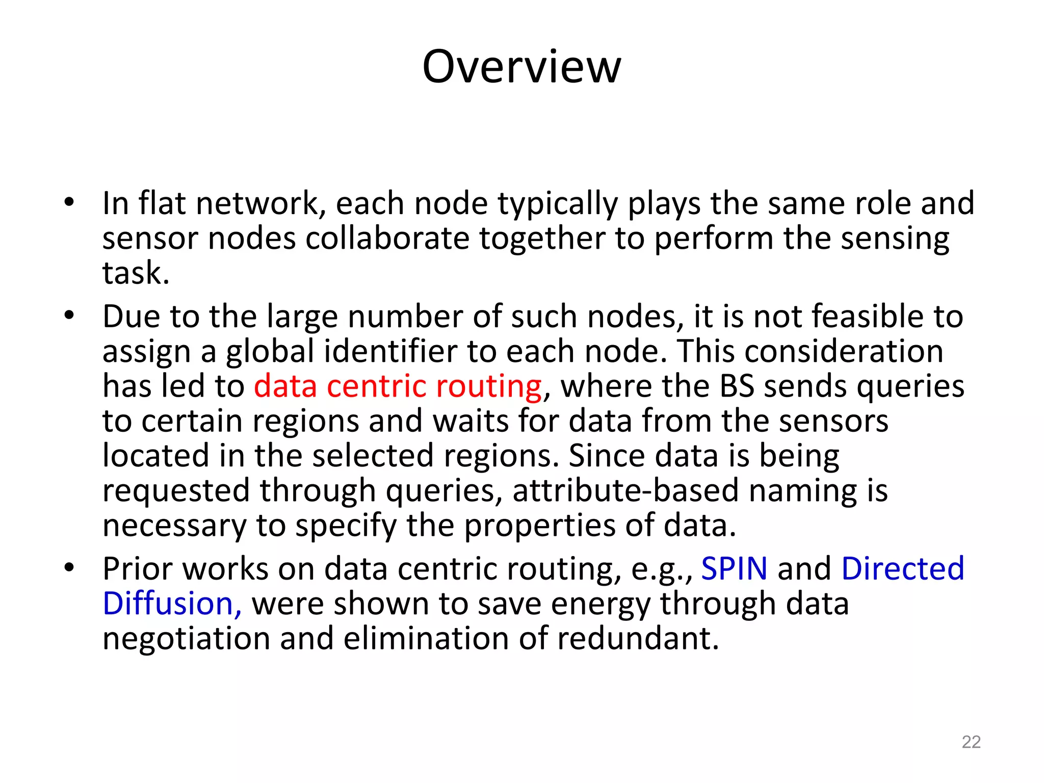 Overview
• In flat network, each node typically plays the same role and
sensor nodes collaborate together to perform the sensing
task.
• Due to the large number of such nodes, it is not feasible to
assign a global identifier to each node. This consideration
has led to data centric routing, where the BS sends queries
to certain regions and waits for data from the sensors
located in the selected regions. Since data is being
requested through queries, attribute-based naming is
necessary to specify the properties of data.
• Prior works on data centric routing, e.g., SPIN and Directed
Diffusion, were shown to save energy through data
negotiation and elimination of redundant.
22
 