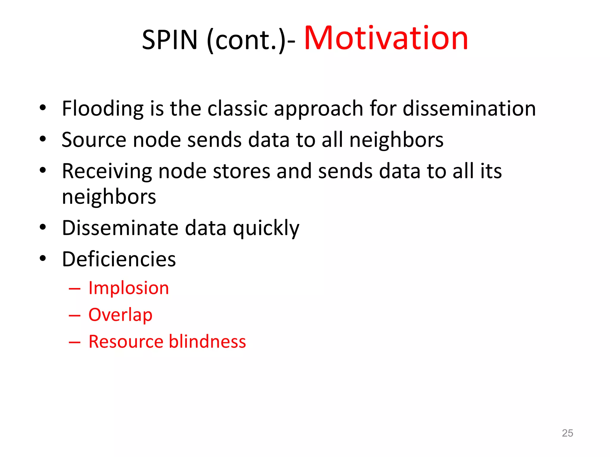 SPIN (cont.)- Motivation
• Flooding is the classic approach for dissemination
• Source node sends data to all neighbors
• Receiving node stores and sends data to all its
neighbors
• Disseminate data quickly
• Deficiencies
– Implosion
– Overlap
– Resource blindness
25
 
