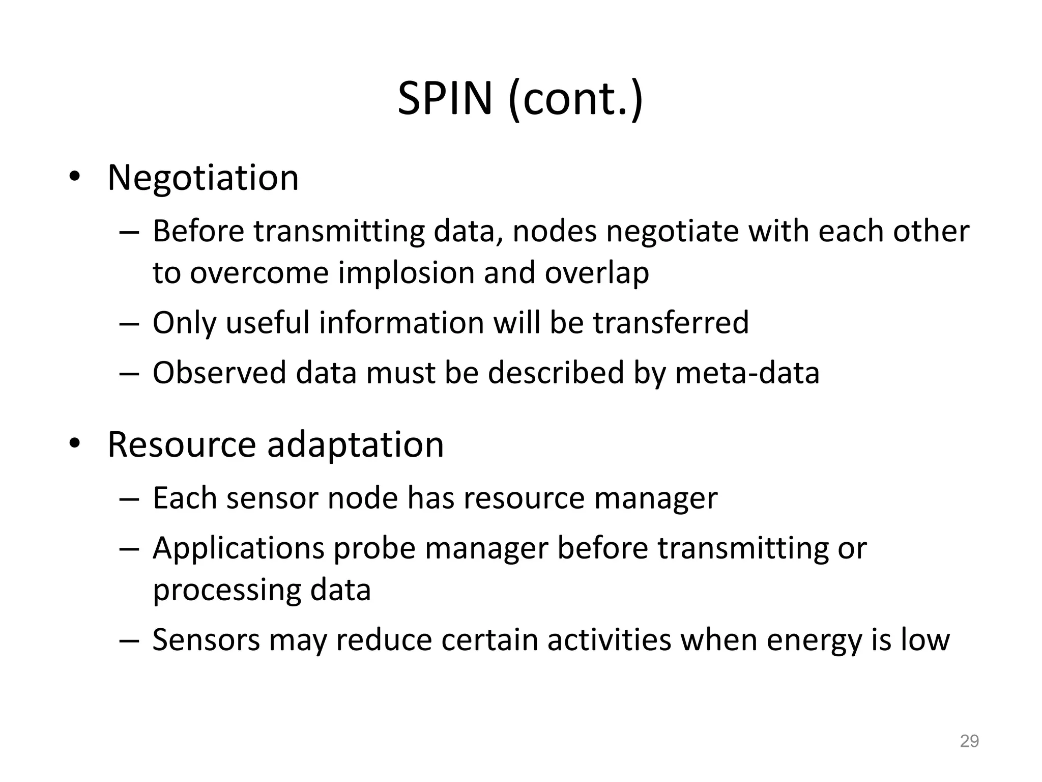 SPIN (cont.)
• Negotiation
– Before transmitting data, nodes negotiate with each other
to overcome implosion and overlap
– Only useful information will be transferred
– Observed data must be described by meta-data
• Resource adaptation
– Each sensor node has resource manager
– Applications probe manager before transmitting or
processing data
– Sensors may reduce certain activities when energy is low
29
 