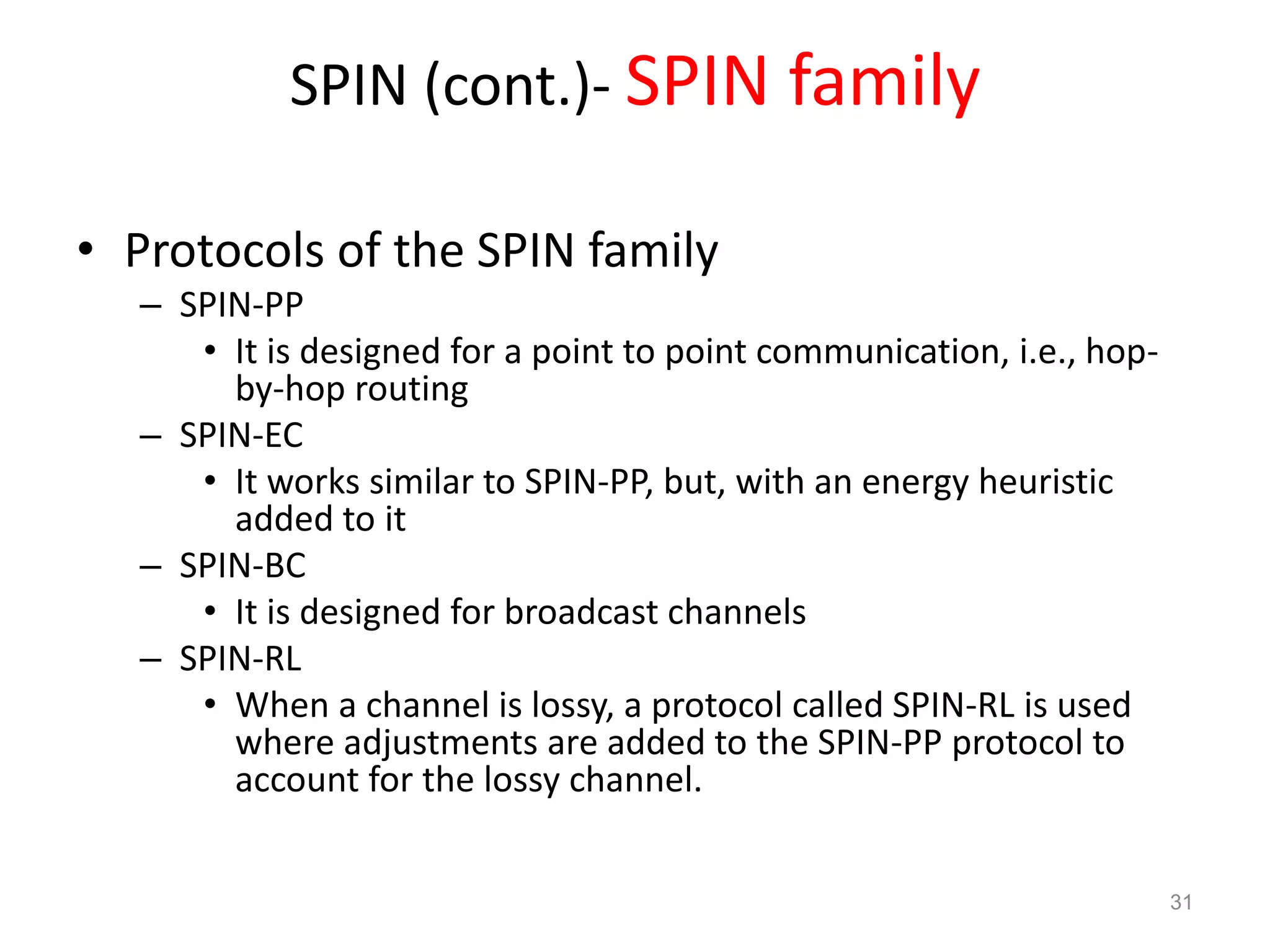 SPIN (cont.)- SPIN family
• Protocols of the SPIN family
– SPIN-PP
• It is designed for a point to point communication, i.e., hop-
by-hop routing
– SPIN-EC
• It works similar to SPIN-PP, but, with an energy heuristic
added to it
– SPIN-BC
• It is designed for broadcast channels
– SPIN-RL
• When a channel is lossy, a protocol called SPIN-RL is used
where adjustments are added to the SPIN-PP protocol to
account for the lossy channel.
31
 