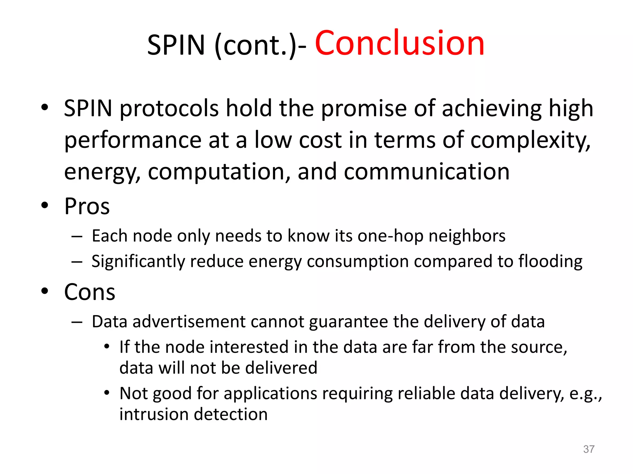 SPIN (cont.)- Conclusion
• SPIN protocols hold the promise of achieving high
performance at a low cost in terms of complexity,
energy, computation, and communication
• Pros
– Each node only needs to know its one-hop neighbors
– Significantly reduce energy consumption compared to flooding
• Cons
– Data advertisement cannot guarantee the delivery of data
• If the node interested in the data are far from the source,
data will not be delivered
• Not good for applications requiring reliable data delivery, e.g.,
intrusion detection
37
 