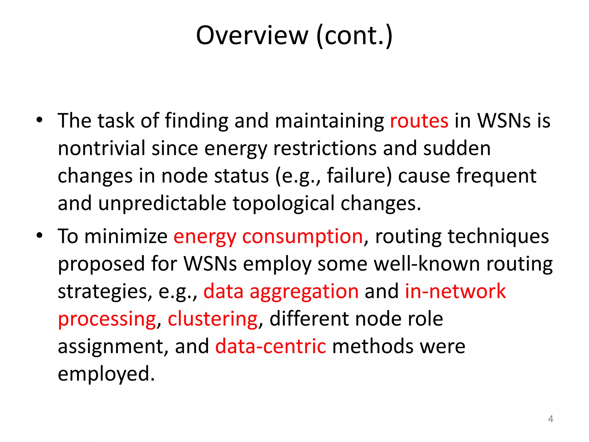 Overview (cont.)
• The task of finding and maintaining routes in WSNs is
nontrivial since energy restrictions and sudden
changes in node status (e.g., failure) cause frequent
and unpredictable topological changes.
• To minimize energy consumption, routing techniques
proposed for WSNs employ some well-known routing
strategies, e.g., data aggregation and in-network
processing, clustering, different node role
assignment, and data-centric methods were
employed.
4
 
