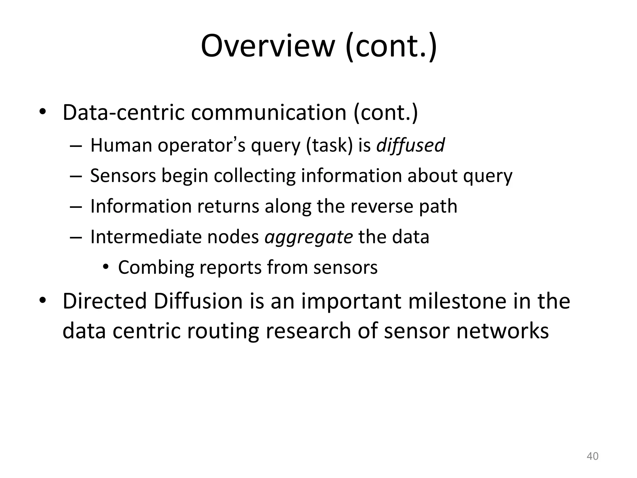 Overview (cont.)
• Data-centric communication (cont.)
– Human operator’s query (task) is diffused
– Sensors begin collecting information about query
– Information returns along the reverse path
– Intermediate nodes aggregate the data
• Combing reports from sensors
• Directed Diffusion is an important milestone in the
data centric routing research of sensor networks
40
 