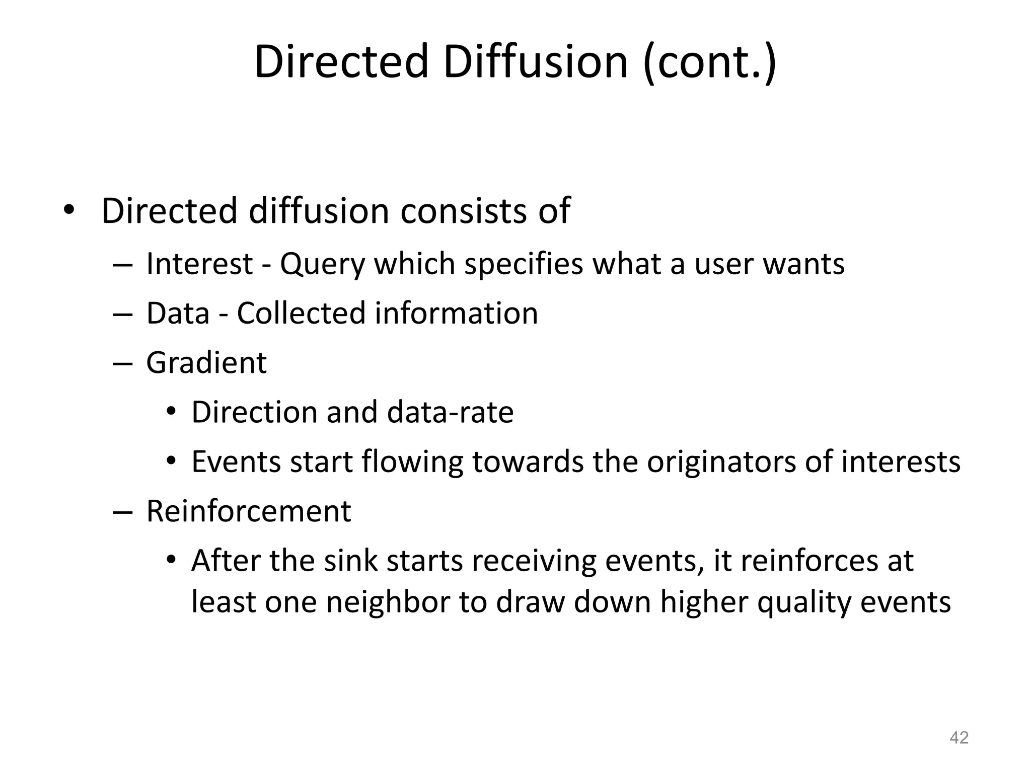 Directed Diffusion (cont.)
• Directed diffusion consists of
– Interest - Query which specifies what a user wants
– Data - Collected information
– Gradient
• Direction and data-rate
• Events start flowing towards the originators of interests
– Reinforcement
• After the sink starts receiving events, it reinforces at
least one neighbor to draw down higher quality events
42
 
