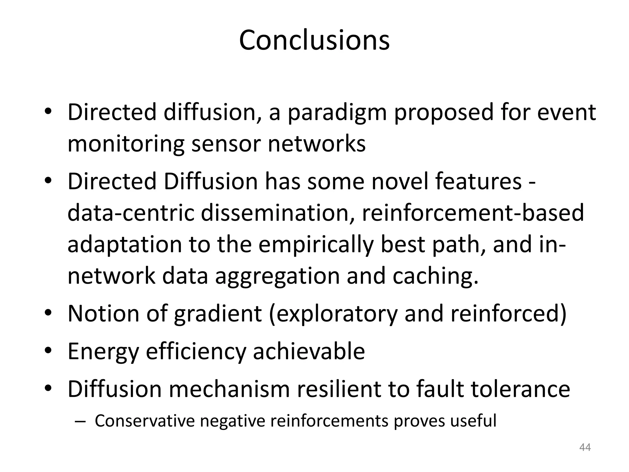 Conclusions
• Directed diffusion, a paradigm proposed for event
monitoring sensor networks
• Directed Diffusion has some novel features -
data-centric dissemination, reinforcement-based
adaptation to the empirically best path, and in-
network data aggregation and caching.
• Notion of gradient (exploratory and reinforced)
• Energy efficiency achievable
• Diffusion mechanism resilient to fault tolerance
– Conservative negative reinforcements proves useful
44
 