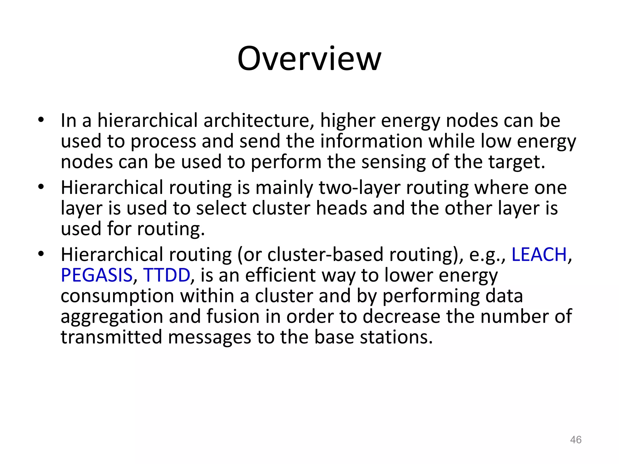 Overview
• In a hierarchical architecture, higher energy nodes can be
used to process and send the information while low energy
nodes can be used to perform the sensing of the target.
• Hierarchical routing is mainly two-layer routing where one
layer is used to select cluster heads and the other layer is
used for routing.
• Hierarchical routing (or cluster-based routing), e.g., LEACH,
PEGASIS, TTDD, is an efficient way to lower energy
consumption within a cluster and by performing data
aggregation and fusion in order to decrease the number of
transmitted messages to the base stations.
46
 