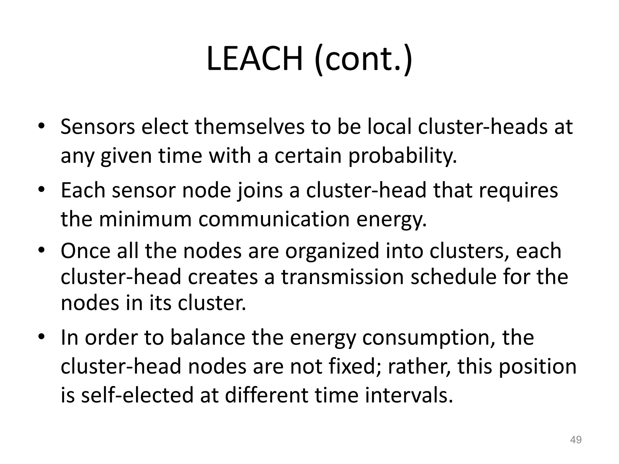LEACH (cont.)
• Sensors elect themselves to be local cluster-heads at
any given time with a certain probability.
• Each sensor node joins a cluster-head that requires
the minimum communication energy.
• Once all the nodes are organized into clusters, each
cluster-head creates a transmission schedule for the
nodes in its cluster.
• In order to balance the energy consumption, the
cluster-head nodes are not fixed; rather, this position
is self-elected at different time intervals.
49
 