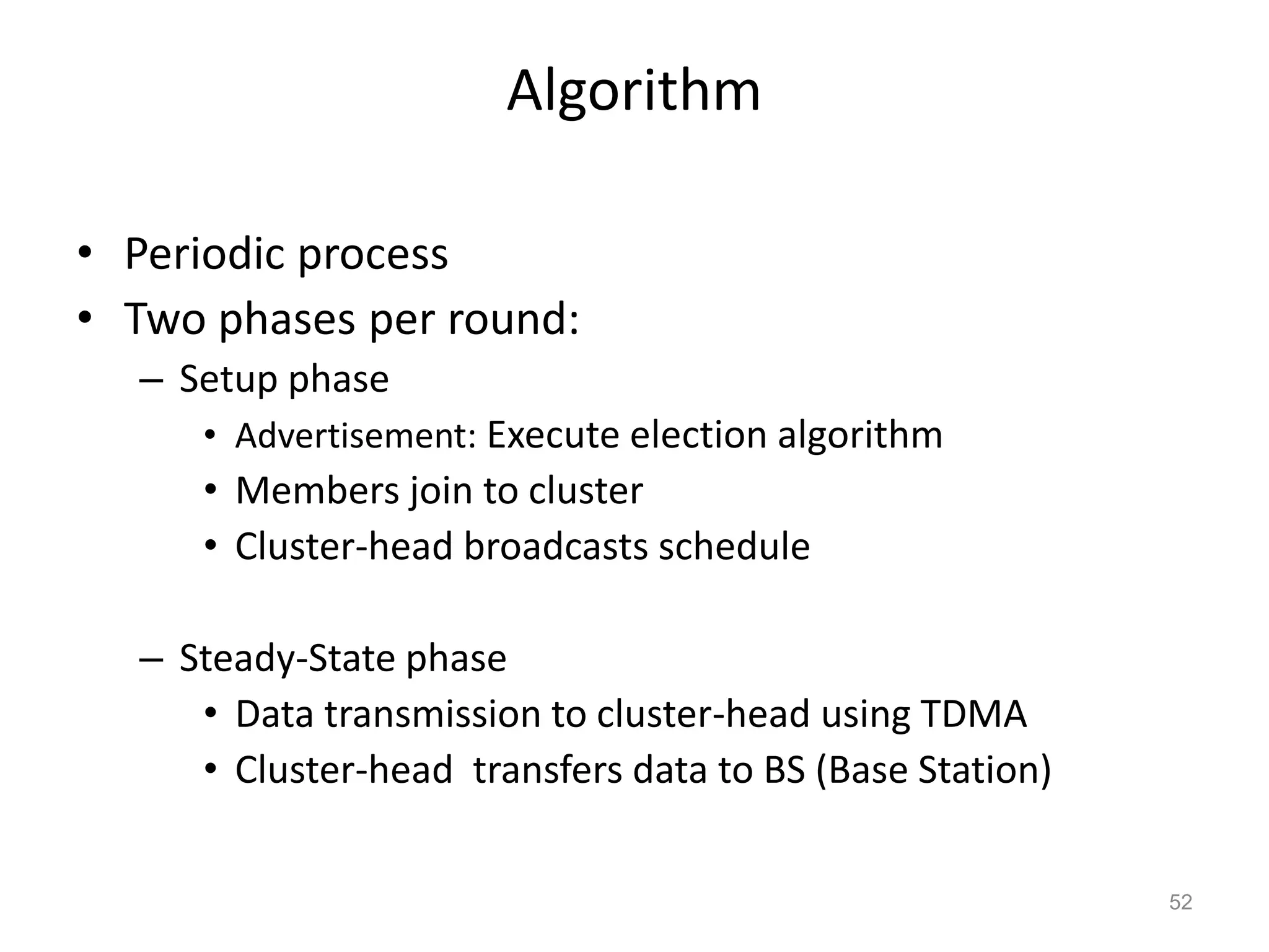 Algorithm
• Periodic process
• Two phases per round:
– Setup phase
• Advertisement: Execute election algorithm
• Members join to cluster
• Cluster-head broadcasts schedule
– Steady-State phase
• Data transmission to cluster-head using TDMA
• Cluster-head transfers data to BS (Base Station)
52
 