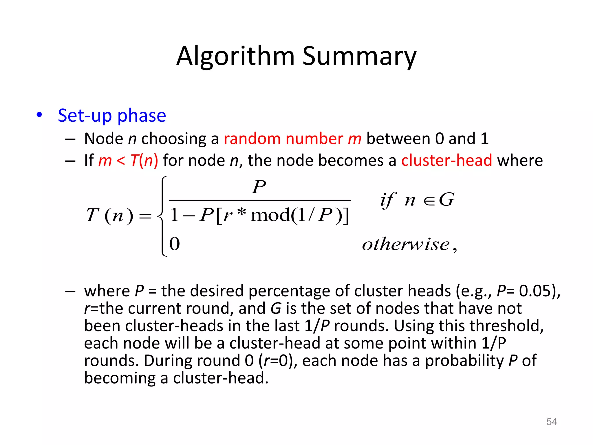 Algorithm Summary
• Set-up phase
– Node n choosing a random number m between 0 and 1
– If m < T(n) for node n, the node becomes a cluster-head where
– where P = the desired percentage of cluster heads (e.g., P= 0.05),
r=the current round, and G is the set of nodes that have not
been cluster-heads in the last 1/P rounds. Using this threshold,
each node will be a cluster-head at some point within 1/P
rounds. During round 0 (r=0), each node has a probability P of
becoming a cluster-head.
54
1 [ * mod(1/ )]( )
0 ,
P
if n G
P r PT n
otherwise


 


 