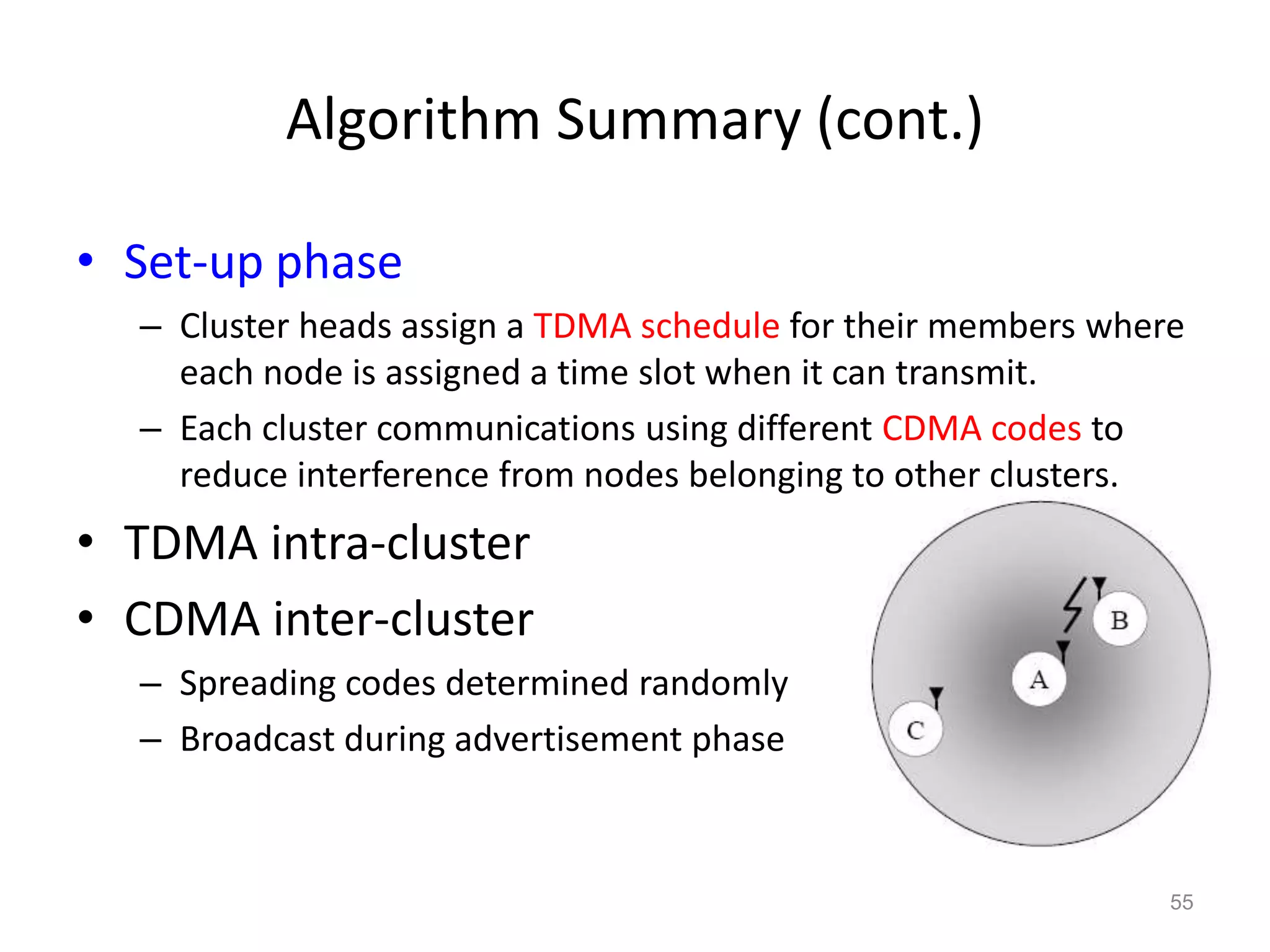 Algorithm Summary (cont.)
• Set-up phase
– Cluster heads assign a TDMA schedule for their members where
each node is assigned a time slot when it can transmit.
– Each cluster communications using different CDMA codes to
reduce interference from nodes belonging to other clusters.
• TDMA intra-cluster
• CDMA inter-cluster
– Spreading codes determined randomly
– Broadcast during advertisement phase
55
 