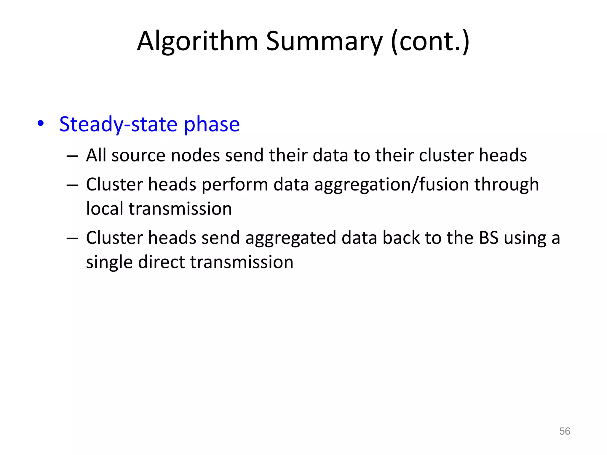 Algorithm Summary (cont.)
• Steady-state phase
– All source nodes send their data to their cluster heads
– Cluster heads perform data aggregation/fusion through
local transmission
– Cluster heads send aggregated data back to the BS using a
single direct transmission
56
 
