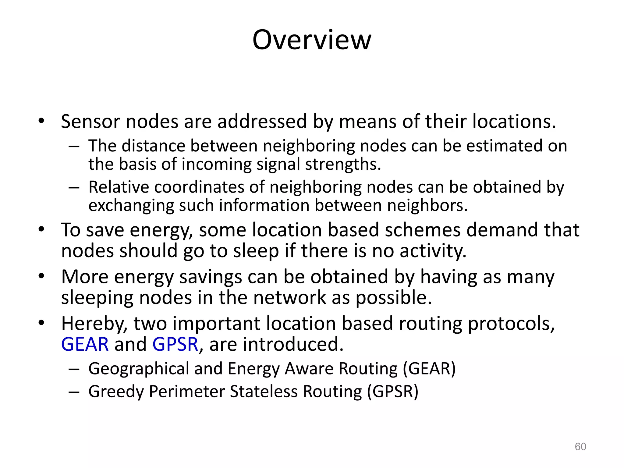 Overview
• Sensor nodes are addressed by means of their locations.
– The distance between neighboring nodes can be estimated on
the basis of incoming signal strengths.
– Relative coordinates of neighboring nodes can be obtained by
exchanging such information between neighbors.
• To save energy, some location based schemes demand that
nodes should go to sleep if there is no activity.
• More energy savings can be obtained by having as many
sleeping nodes in the network as possible.
• Hereby, two important location based routing protocols,
GEAR and GPSR, are introduced.
– Geographical and Energy Aware Routing (GEAR)
– Greedy Perimeter Stateless Routing (GPSR)
60
 