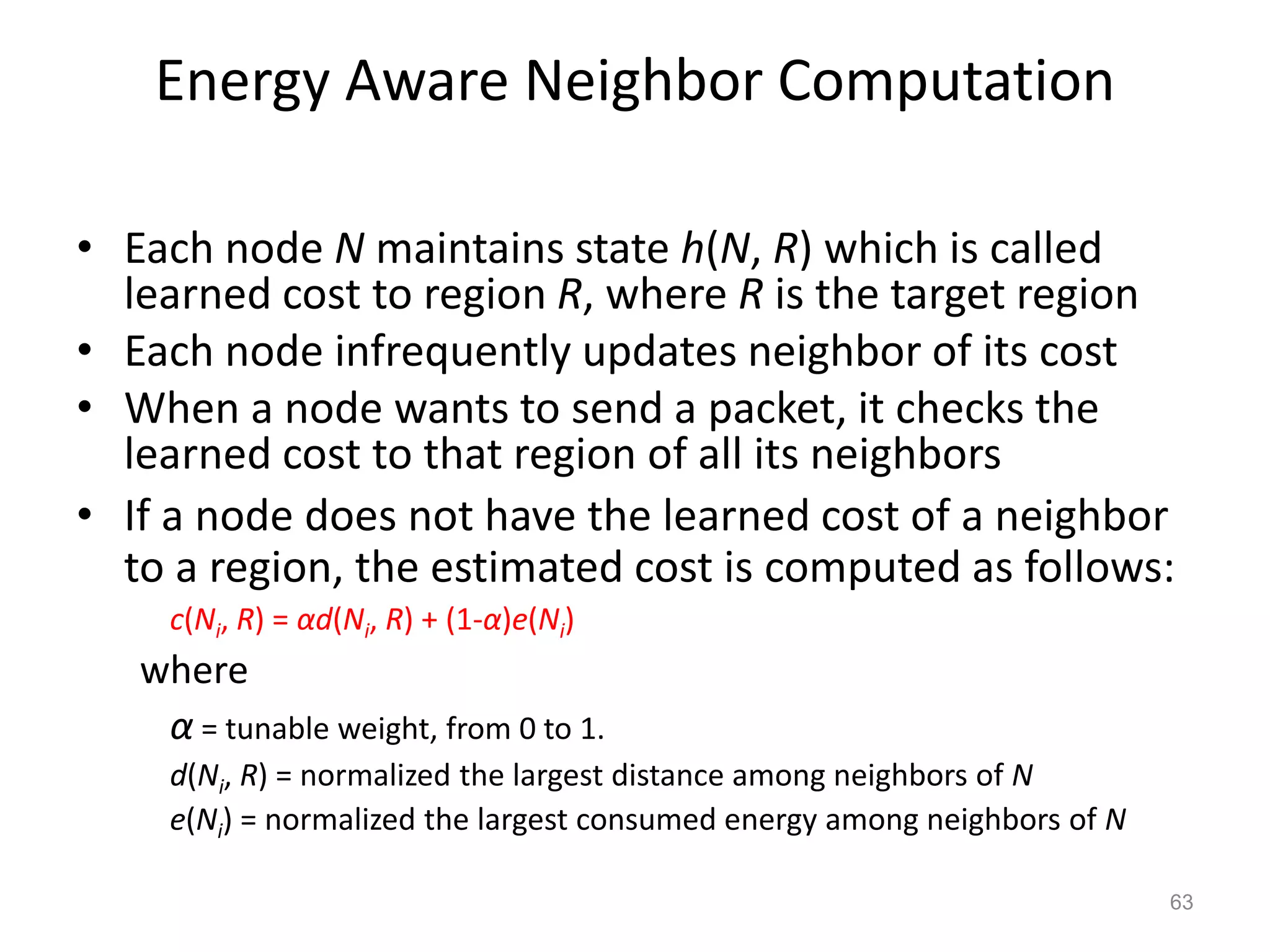 Energy Aware Neighbor Computation
• Each node N maintains state h(N, R) which is called
learned cost to region R, where R is the target region
• Each node infrequently updates neighbor of its cost
• When a node wants to send a packet, it checks the
learned cost to that region of all its neighbors
• If a node does not have the learned cost of a neighbor
to a region, the estimated cost is computed as follows:
c(Ni, R) = αd(Ni, R) + (1-α)e(Ni)
where
α = tunable weight, from 0 to 1.
d(Ni, R) = normalized the largest distance among neighbors of N
e(Ni) = normalized the largest consumed energy among neighbors of N
63
 