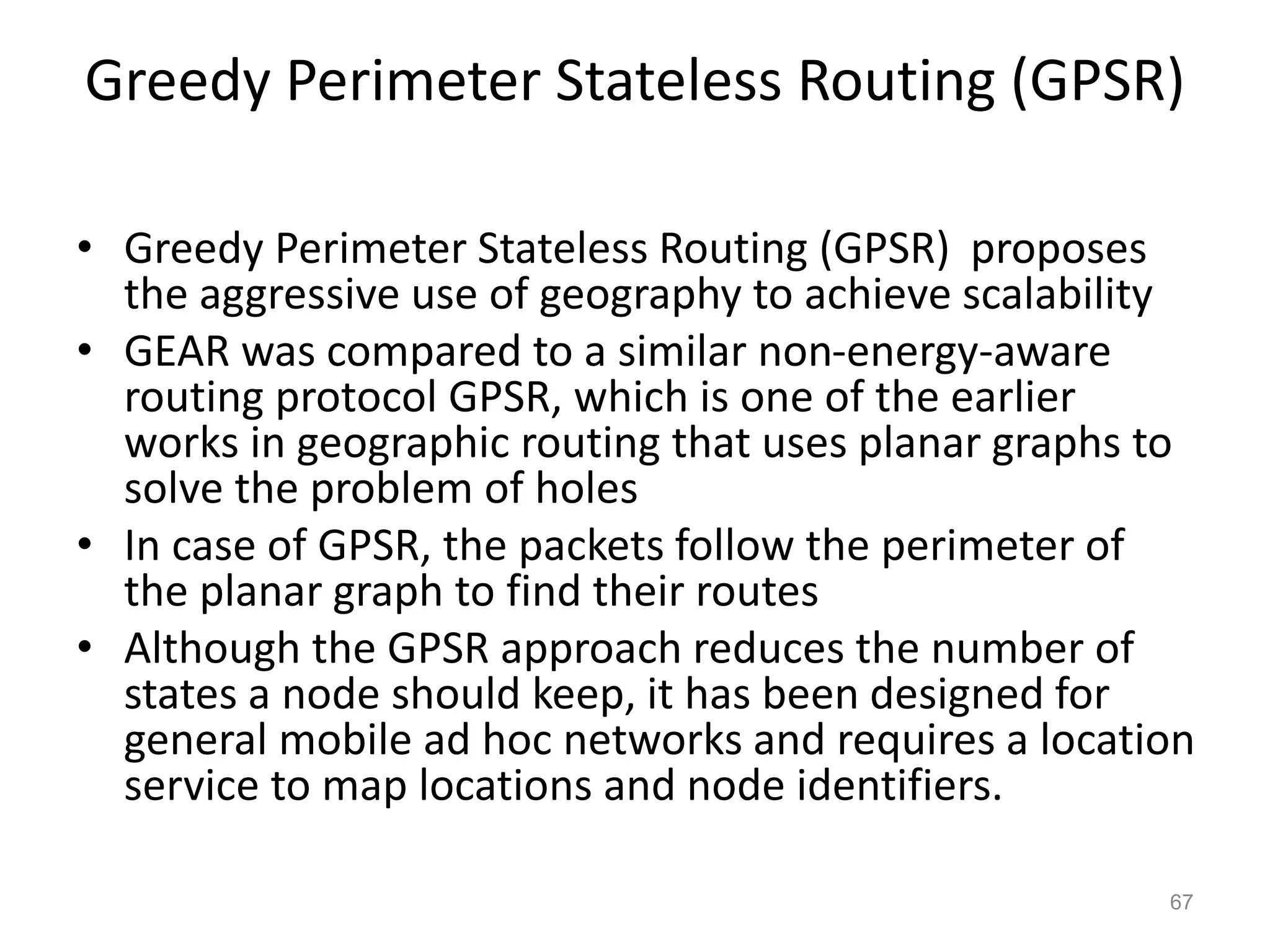 Greedy Perimeter Stateless Routing (GPSR)
• Greedy Perimeter Stateless Routing (GPSR) proposes
the aggressive use of geography to achieve scalability
• GEAR was compared to a similar non-energy-aware
routing protocol GPSR, which is one of the earlier
works in geographic routing that uses planar graphs to
solve the problem of holes
• In case of GPSR, the packets follow the perimeter of
the planar graph to find their routes
• Although the GPSR approach reduces the number of
states a node should keep, it has been designed for
general mobile ad hoc networks and requires a location
service to map locations and node identifiers.
67
 