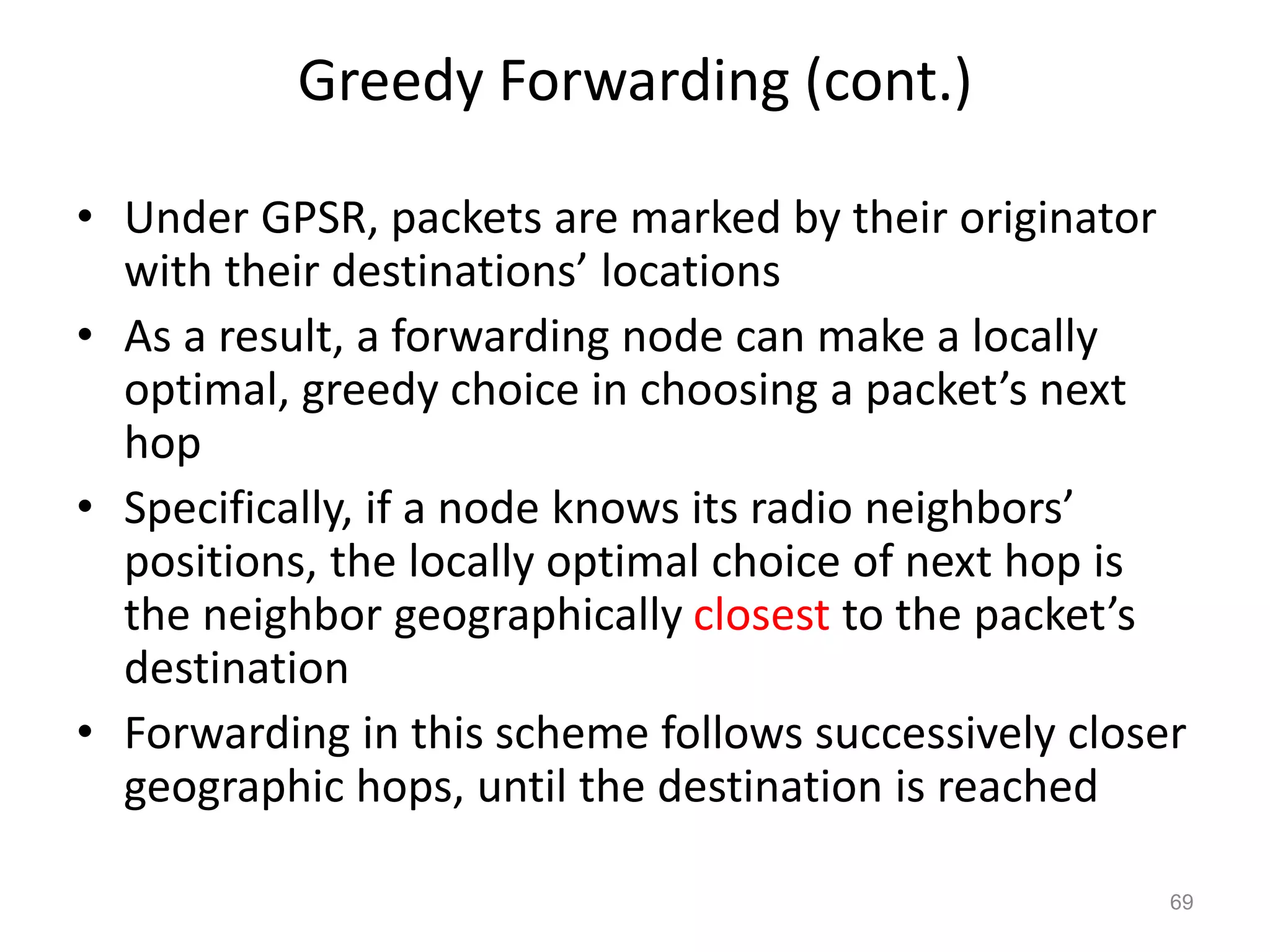 Greedy Forwarding (cont.)
• Under GPSR, packets are marked by their originator
with their destinations’ locations
• As a result, a forwarding node can make a locally
optimal, greedy choice in choosing a packet’s next
hop
• Specifically, if a node knows its radio neighbors’
positions, the locally optimal choice of next hop is
the neighbor geographically closest to the packet’s
destination
• Forwarding in this scheme follows successively closer
geographic hops, until the destination is reached
69
 