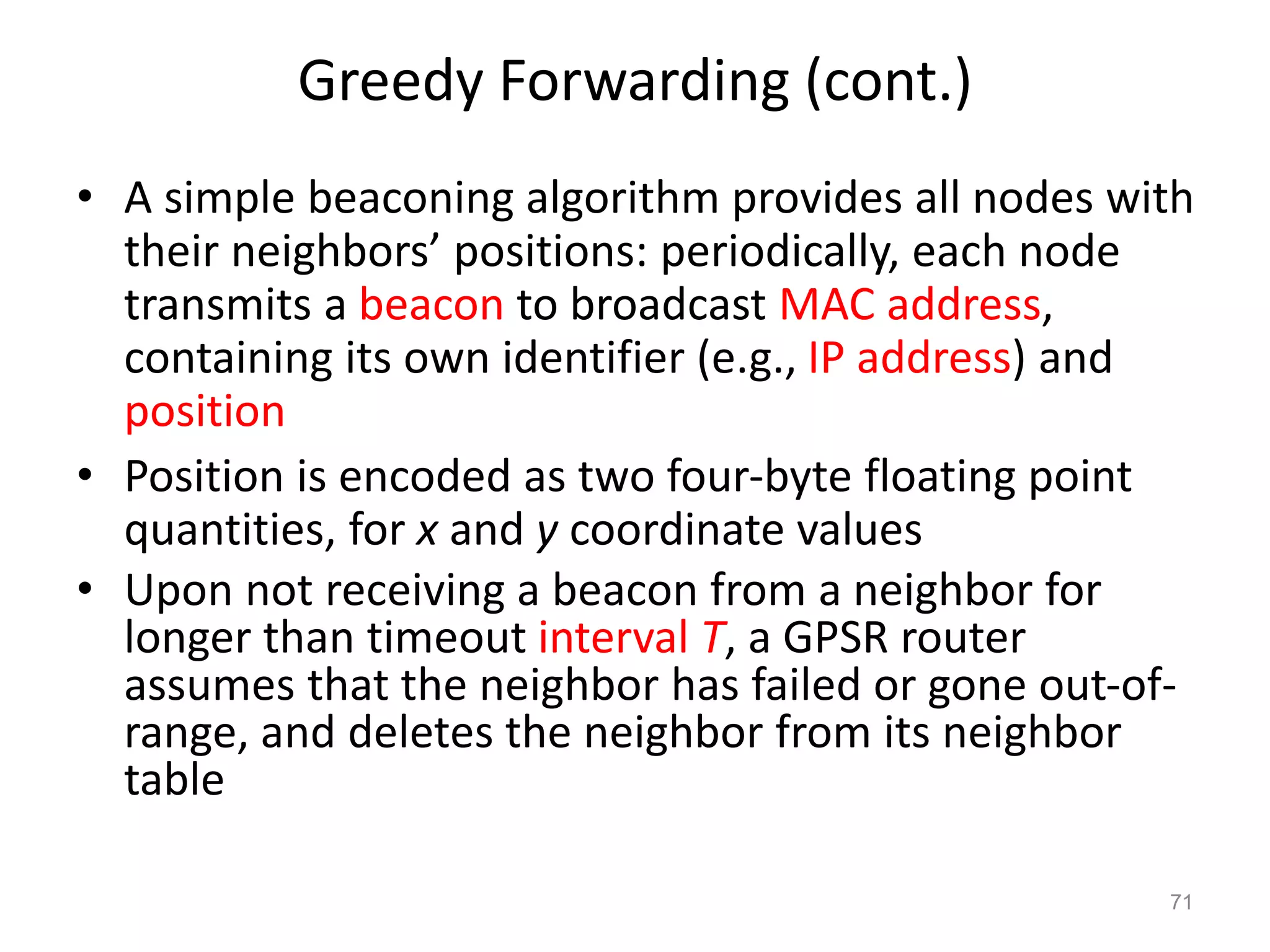 Greedy Forwarding (cont.)
• A simple beaconing algorithm provides all nodes with
their neighbors’ positions: periodically, each node
transmits a beacon to broadcast MAC address,
containing its own identifier (e.g., IP address) and
position
• Position is encoded as two four-byte floating point
quantities, for x and y coordinate values
• Upon not receiving a beacon from a neighbor for
longer than timeout interval T, a GPSR router
assumes that the neighbor has failed or gone out-of-
range, and deletes the neighbor from its neighbor
table
71
 