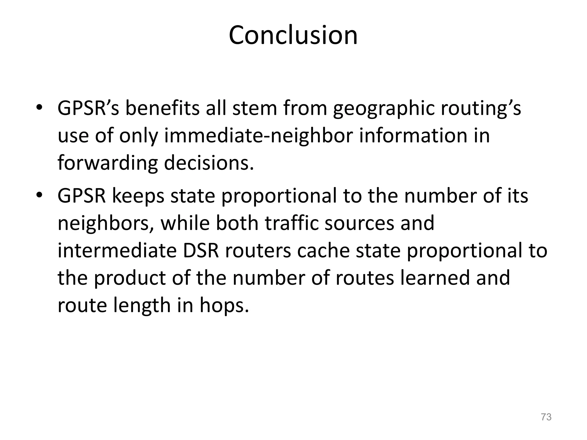 Conclusion
• GPSR’s benefits all stem from geographic routing’s
use of only immediate-neighbor information in
forwarding decisions.
• GPSR keeps state proportional to the number of its
neighbors, while both traffic sources and
intermediate DSR routers cache state proportional to
the product of the number of routes learned and
route length in hops.
73
 