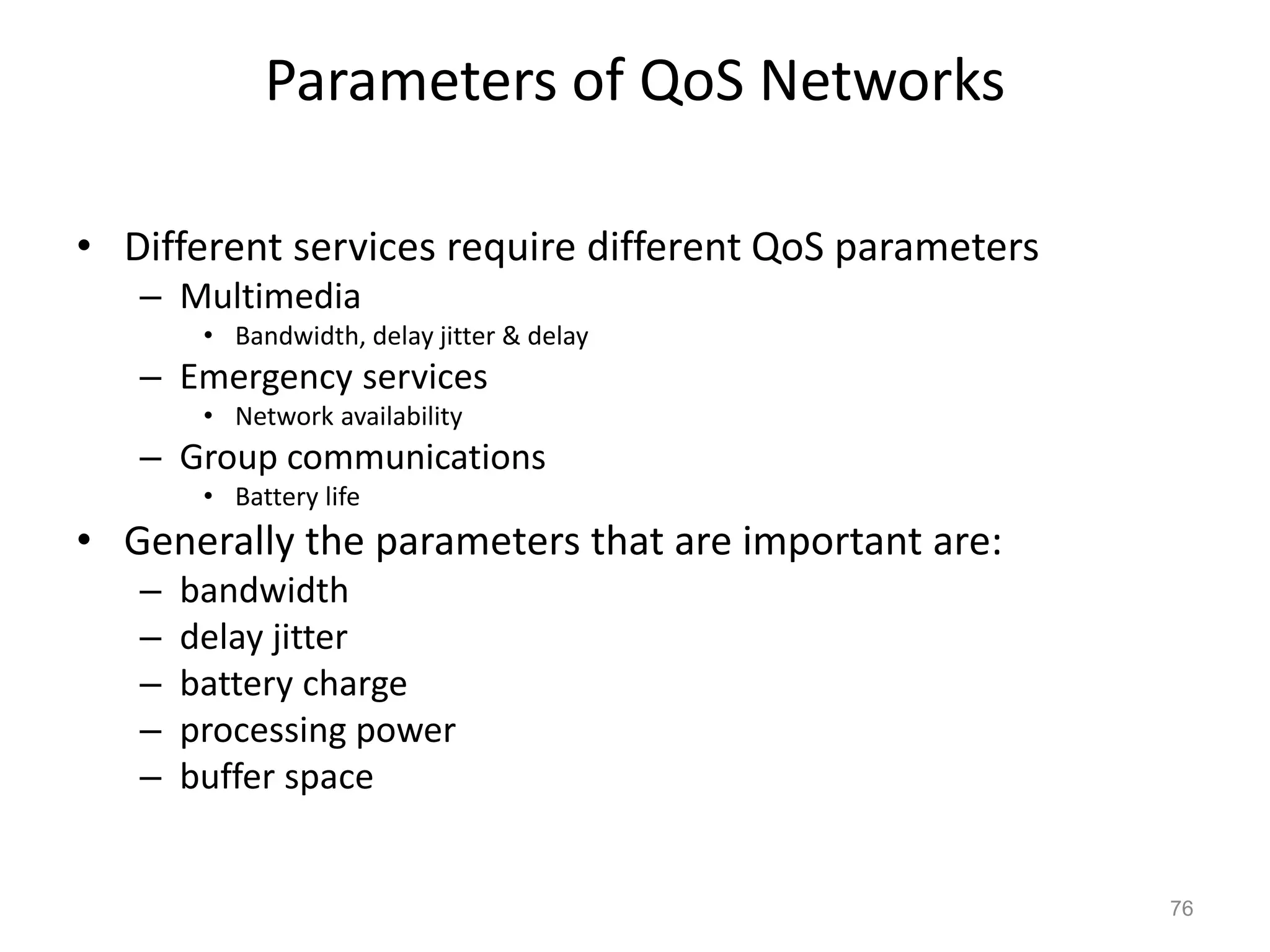 Parameters of QoS Networks
• Different services require different QoS parameters
– Multimedia
• Bandwidth, delay jitter & delay
– Emergency services
• Network availability
– Group communications
• Battery life
• Generally the parameters that are important are:
– bandwidth
– delay jitter
– battery charge
– processing power
– buffer space
76
 