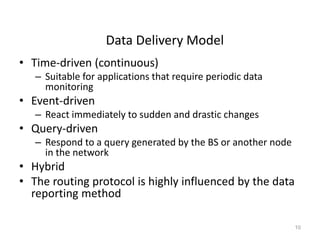 Data Delivery Model
• Time-driven (continuous)
– Suitable for applications that require periodic data
monitoring
• Event-driven
– React immediately to sudden and drastic changes
• Query-driven
– Respond to a query generated by the BS or another node
in the network
• Hybrid
• The routing protocol is highly influenced by the data
reporting method
10
 