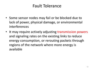 Fault Tolerance
• Some sensor nodes may fail or be blocked due to
lack of power, physical damage, or environmental
interferences
• It may require actively adjusting transmission powers
and signaling rates on the existing links to reduce
energy consumption, or rerouting packets through
regions of the network where more energy is
available
12
 