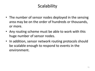 Scalability
• The number of sensor nodes deployed in the sensing
area may be on the order of hundreds or thousands,
or more.
• Any routing scheme must be able to work with this
huge number of sensor nodes.
• In addition, sensor network routing protocols should
be scalable enough to respond to events in the
environment.
13
 